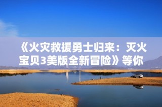 《火灾救援勇士归来：灭火宝贝3美版全新冒险》等你体验