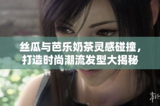 丝瓜与芭乐奶茶灵感碰撞，打造时尚潮流发型大揭秘