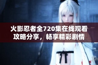火影忍者全720集在线观看攻略分享，畅享精彩剧情