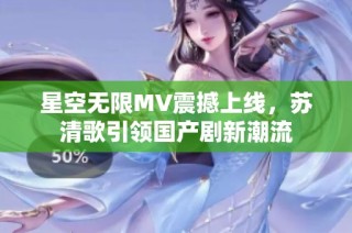 星空无限MV震撼上线，苏清歌引领国产剧新潮流