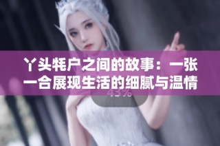 丫头牦户之间的故事：一张一合展现生活的细腻与温情