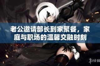 老公邀请部长到家聚餐，家庭与职场的温馨交融时刻