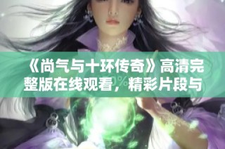 《尚气与十环传奇》高清完整版在线观看，精彩片段与剧透分享