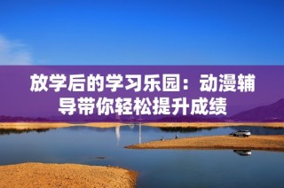 放学后的学习乐园：动漫辅导带你轻松提升成绩