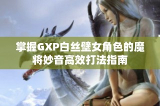 掌握GXP白丝壁女角色的魔将妙音高效打法指南