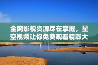 全网影视资源尽在掌握，星空视频让你免费观看精彩大片