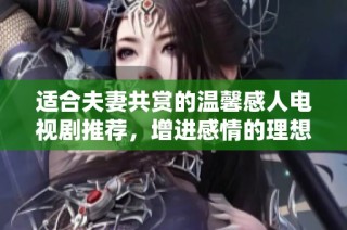 适合夫妻共赏的温馨感人电视剧推荐，增进感情的理想选择
