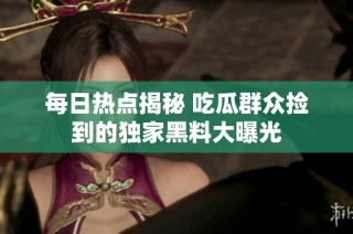 每日热点揭秘 吃瓜群众捡到的独家黑料大曝光
