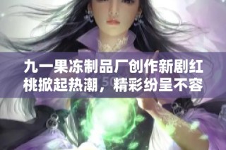 九一果冻制品厂创作新剧红桃掀起热潮，精彩纷呈不容错过
