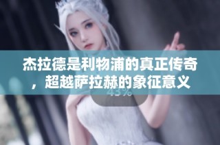 杰拉德是利物浦的真正传奇，超越萨拉赫的象征意义