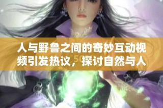 人与野鲁之间的奇妙互动视频引发热议，探讨自然与人类关系