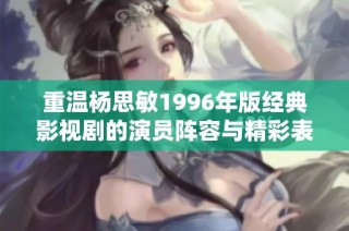重温杨思敏1996年版经典影视剧的演员阵容与精彩表现