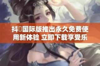 抖抈国际版推出永久免费使用新体验 立即下载享受乐趣