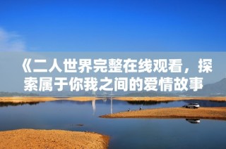 《二人世界完整在线观看，探索属于你我之间的爱情故事》