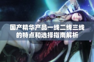 国产精华产品一线二线三线的特点和选择指南解析