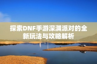 探索DNF手游深渊派对的全新玩法与攻略解析