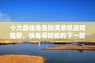 十大最佳角色扮演单机游戏推荐，快来寻找你的下一款游戏吧