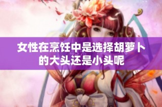 女性在烹饪中是选择胡萝卜的大头还是小头呢