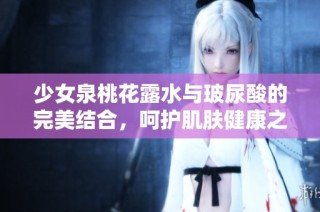 少女泉桃花露水与玻尿酸的完美结合，呵护肌肤健康之道