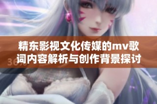 精东影视文化传媒的mv歌词内容解析与创作背景探讨