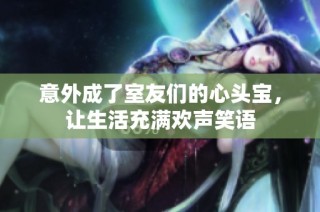 意外成了室友们的心头宝，让生活充满欢声笑语