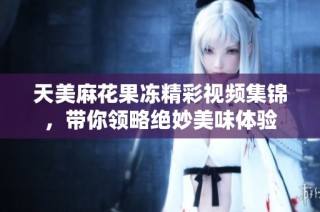 天美麻花果冻精彩视频集锦，带你领略绝妙美味体验