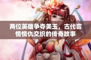 两位英雄争夺美玉，古代言情情仇交织的传奇故事