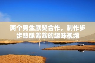 两个男生默契合作，制作步步酿酿酱酱的趣味视频