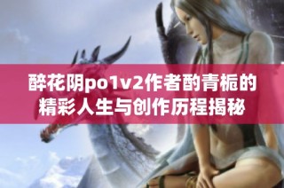 醉花阴po1v2作者酌青栀的精彩人生与创作历程揭秘