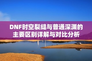 DNF时空裂缝与普通深渊的主要区别详解与对比分析