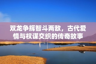 双龙争辉智斗两敌，古代爱情与权谋交织的传奇故事