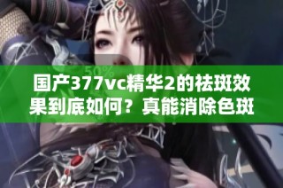 国产377vc精华2的祛斑效果到底如何？真能消除色斑吗