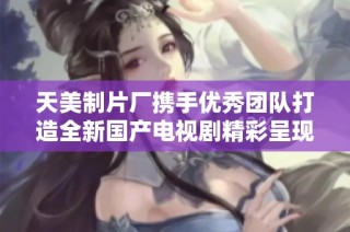 天美制片厂携手优秀团队打造全新国产电视剧精彩呈现