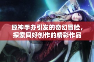 原神手办引发的奇幻冒险，探索同好创作的精彩作品