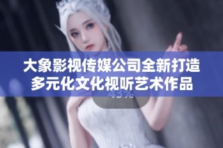 大象影视传媒公司全新打造多元化文化视听艺术作品