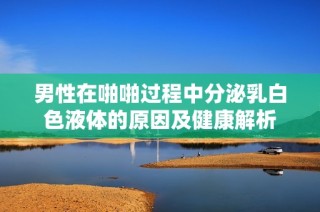 男性在啪啪过程中分泌乳白色液体的原因及健康解析