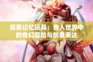 探索记忆玩具：兽人世界中的奇幻冒险与创意表达