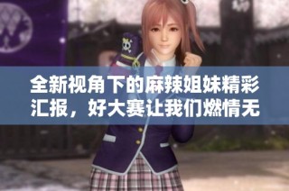 全新视角下的麻辣姐妹精彩汇报，好大赛让我们燃情无限！