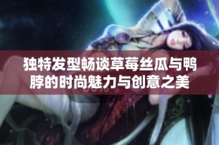 独特发型畅谈草莓丝瓜与鸭脖的时尚魅力与创意之美