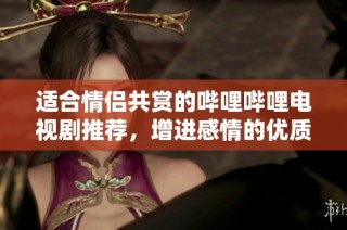 适合情侣共赏的哔哩哔哩电视剧推荐，增进感情的优质选择