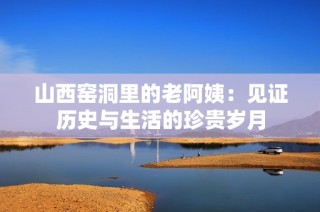 山西窑洞里的老阿姨：见证历史与生活的珍贵岁月