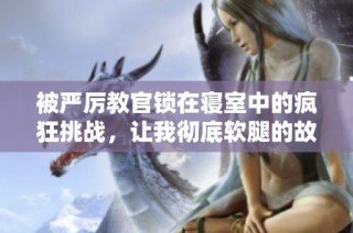 被严厉教官锁在寝室中的疯狂挑战，让我彻底软腿的故事