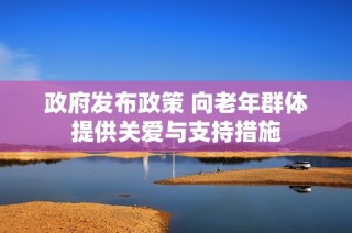 政府发布政策 向老年群体提供关爱与支持措施