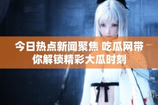 今日热点新闻聚焦 吃瓜网带你解锁精彩大瓜时刻