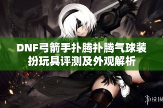 DNF弓箭手扑腾扑腾气球装扮玩具评测及外观解析