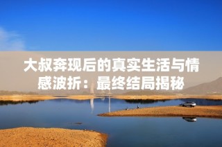 大叔奔现后的真实生活与情感波折：最终结局揭秘