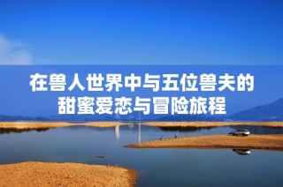 在兽人世界中与五位兽夫的甜蜜爱恋与冒险旅程
