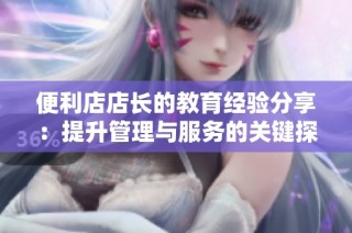 便利店店长的教育经验分享：提升管理与服务的关键探讨