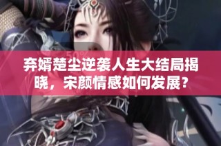 弃婿楚尘逆袭人生大结局揭晓，宋颜情感如何发展？