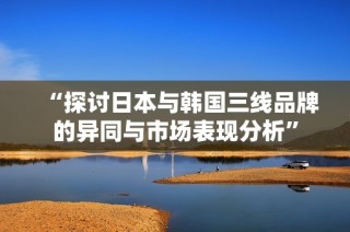 “探讨日本与韩国三线品牌的异同与市场表现分析”
